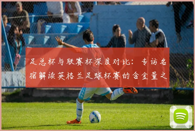 足总杯与联赛杯深度对比：专访名宿解读英格兰足球杯赛的含金量之争