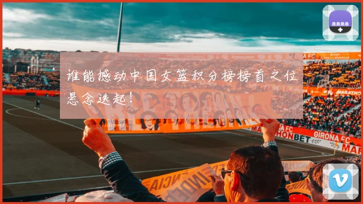 谁能撼动中国女篮积分榜榜首之位悬念迭起!