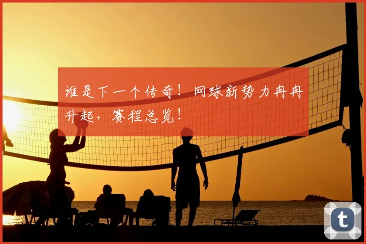谁是下一个传奇！网球新势力冉冉升起，赛程总览！