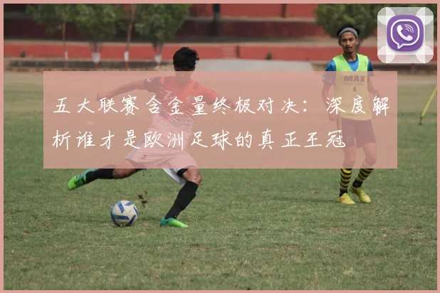 五大联赛含金量终极对决：深度解析谁才是欧洲足球的真正王冠