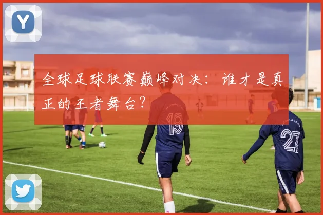全球足球联赛巅峰对决：谁才是真正的王者舞台？