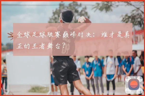 全球足球联赛巅峰对决:谁才是真正的王者舞台?