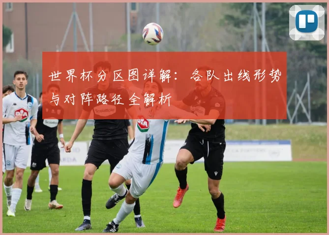 世界杯分区图详解：各队出线形势与对阵路径全解析