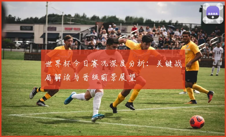 世界杯今日赛况深度分析：关键战局解读与晋级前景展望