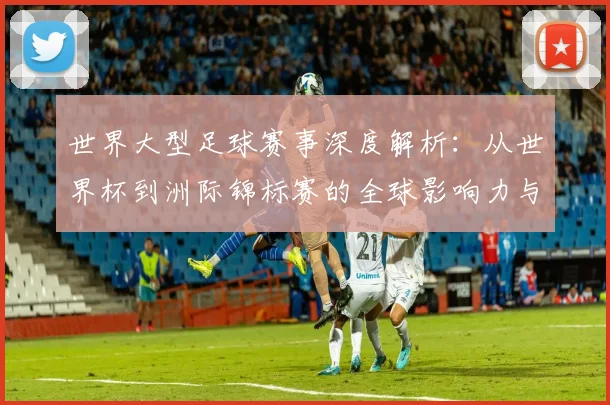 世界大型足球赛事深度解析:从世界杯到洲际锦标赛的全球影响力与商业价值