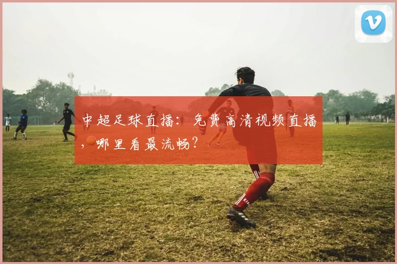 中超足球直播：免费高清视频直播，哪里看最流畅？