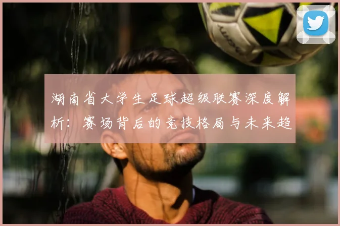 湖南省大学生足球超级联赛深度解析：赛场背后的竞技格局与未来趋势