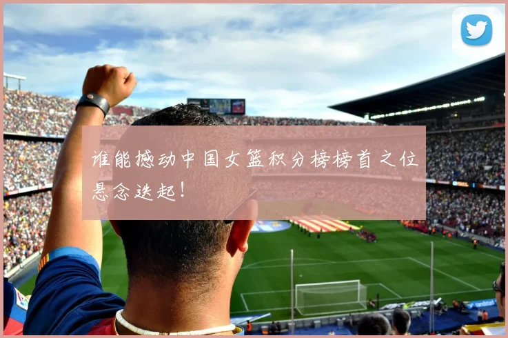 谁能撼动中国女篮积分榜榜首之位悬念迭起！